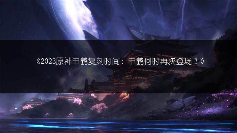 《2023原神申鹤复刻时间：申鹤何时再次登场？》