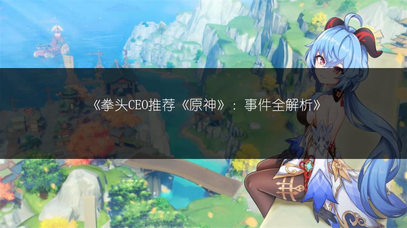 《拳头CEO推荐《原神》：事件全解析》