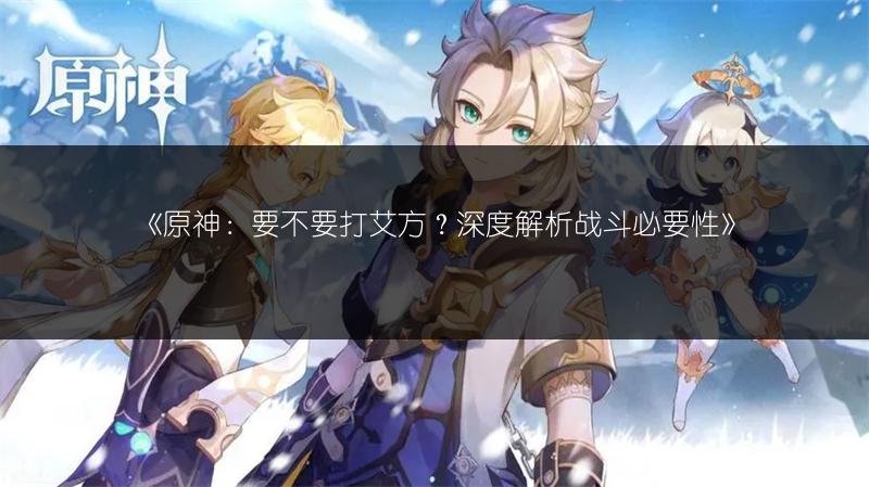 《原神：要不要打艾方？深度解析战斗必要性》