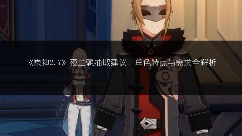 《原神2.7》夜兰魈抽取建议：角色特点与需求全解析
