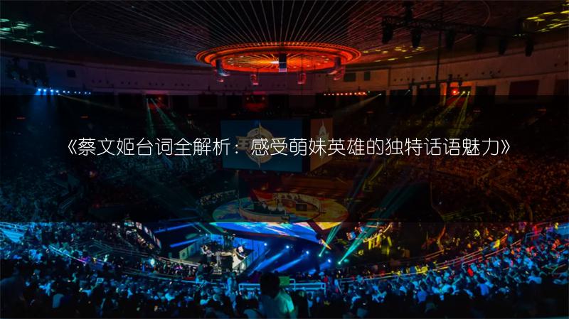 《蔡文姬台词全解析：感受萌妹英雄的独特话语魅力》