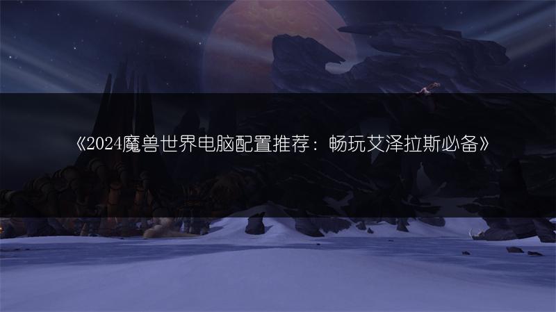 《2024魔兽世界电脑配置推荐：畅玩艾泽拉斯必备》