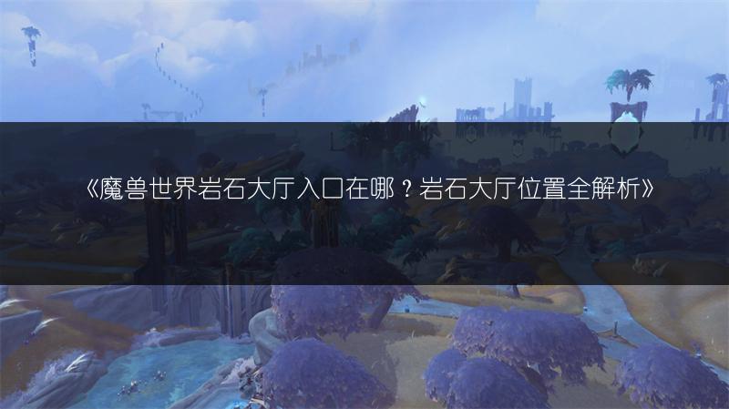 《魔兽世界岩石大厅入口在哪？岩石大厅位置全解析》