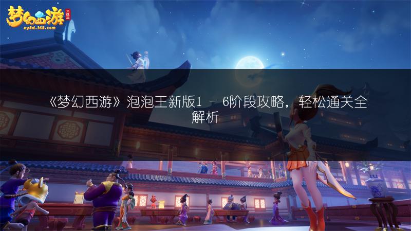 《梦幻西游》泡泡王新版1 - 6阶段攻略，轻松通关全解析