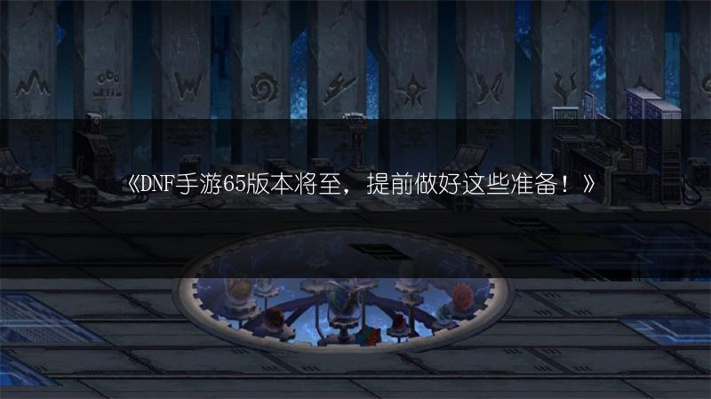 《DNF手游65版本将至，提前做好这些准备！》