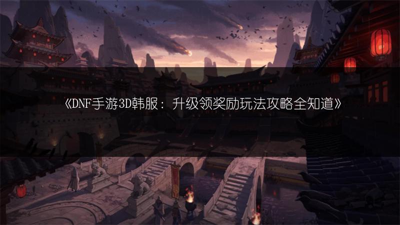 《DNF手游3D韩服：升级领奖励玩法攻略全知道》