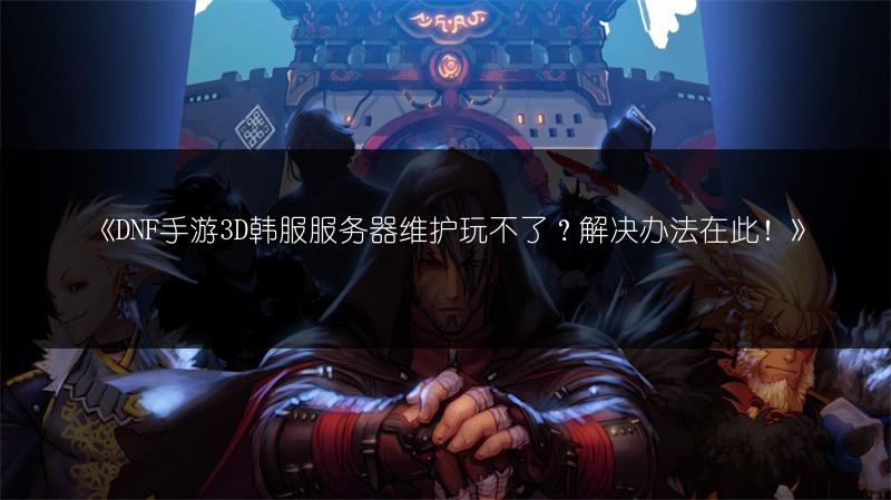 《DNF手游3D韩服服务器维护玩不了？解决办法在此！》