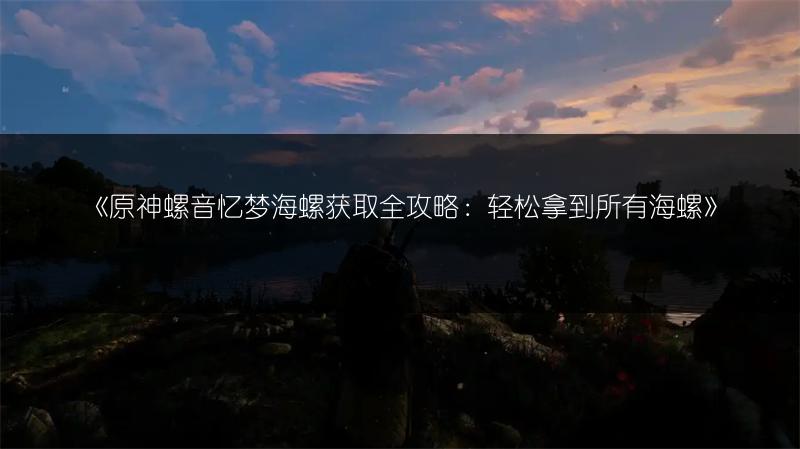 《原神螺音忆梦海螺获取全攻略：轻松拿到所有海螺》