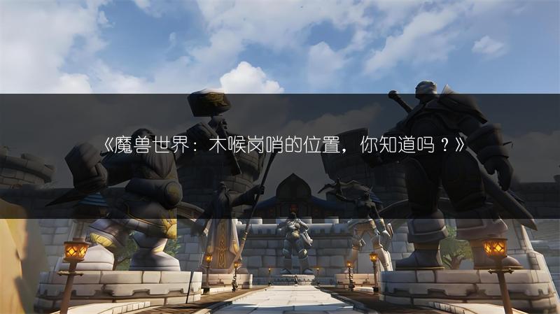 《魔兽世界：木喉岗哨的位置，你知道吗？》