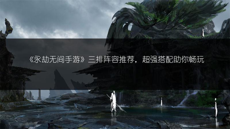 《永劫无间手游》三排阵容推荐，超强搭配助你畅玩