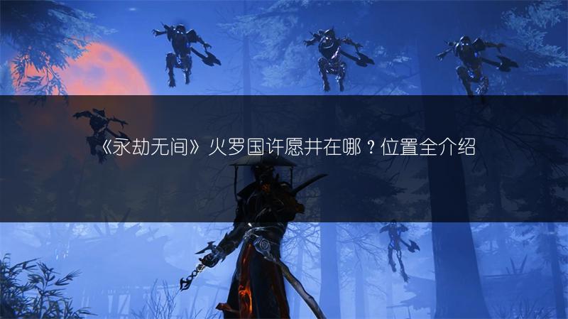 《永劫无间》火罗国许愿井在哪？位置全介绍